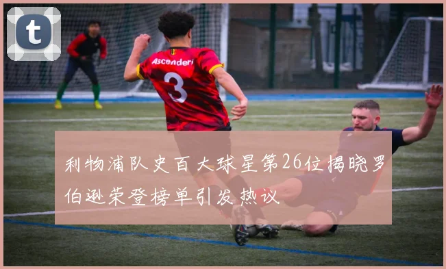 利物浦队史百大球星第26位揭晓罗伯逊荣登榜单引发热议