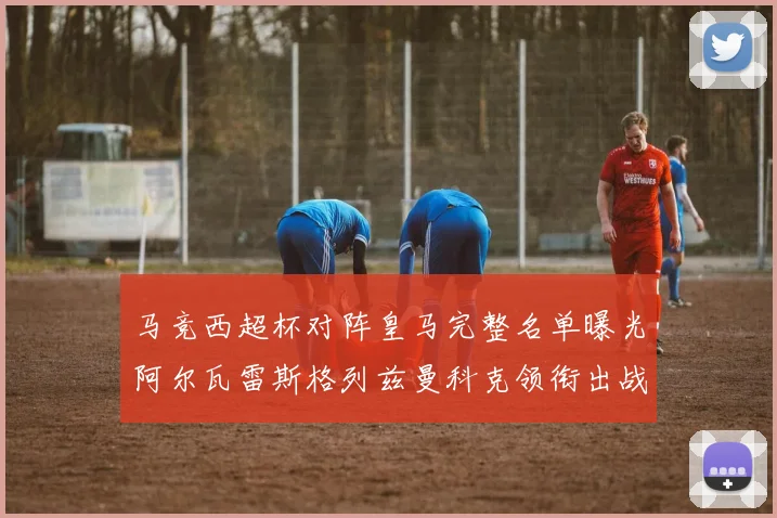 马竞西超杯对阵皇马完整名单曝光阿尔瓦雷斯格列兹曼科克领衔出战