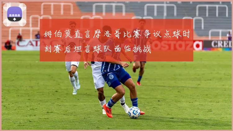 姆伯莫直言摩洛哥比赛争议点球时刻赛后坦言球队面临挑战
