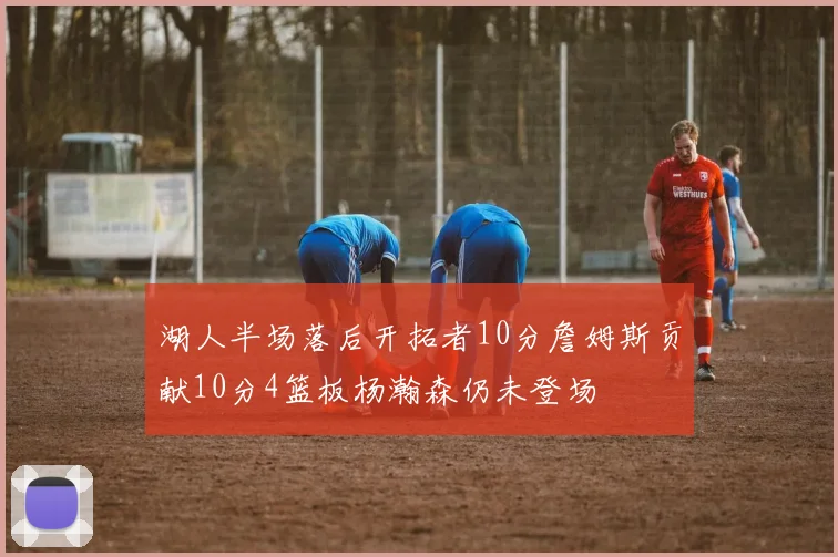 湖人半场落后开拓者10分詹姆斯贡献10分4篮板杨瀚森仍未登场