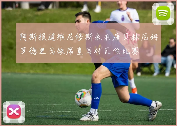 阿斯报道维尼修斯米利唐贝林厄姆罗德里戈缺席皇马对瓦伦比赛