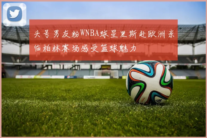 头号男友粉WNBA球星里斯赴欧洲亲临柏林赛场感受篮球魅力