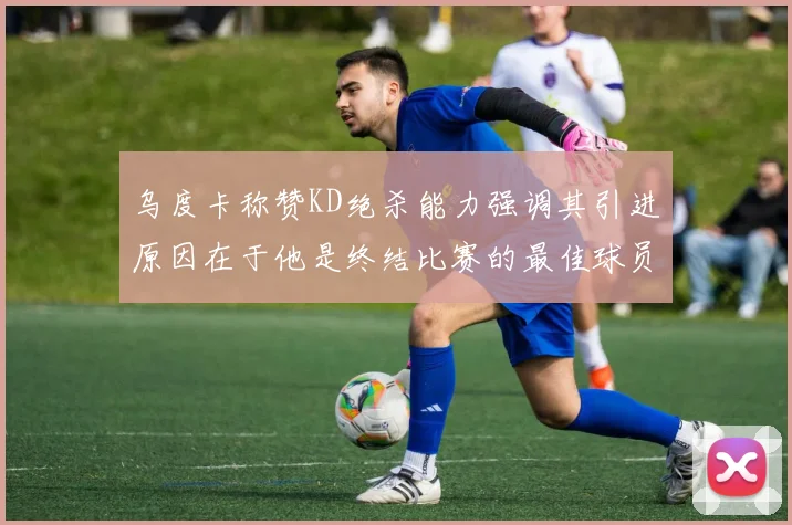 乌度卡称赞KD绝杀能力强调其引进原因在于他是终结比赛的最佳球员