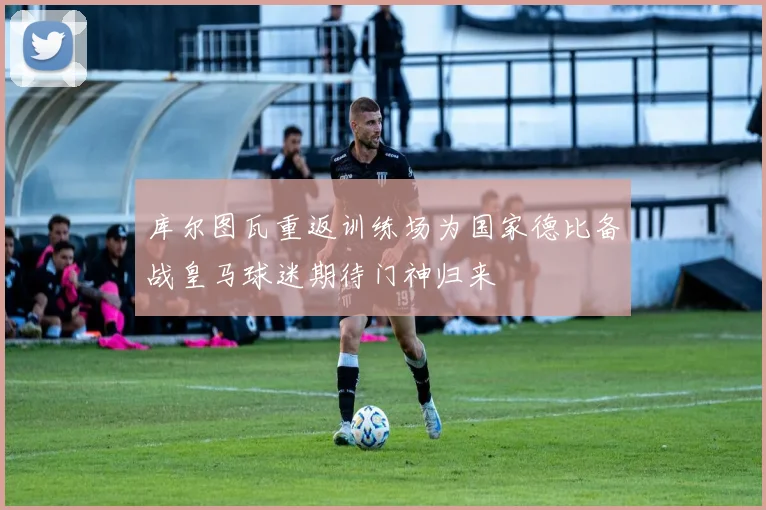 库尔图瓦重返训练场为国家德比备战皇马球迷期待门神归来