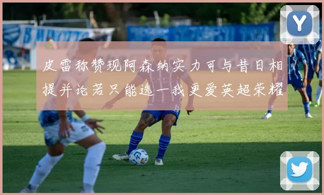 皮雷称赞现阿森纳实力可与昔日相提并论若只能选一我更爱英超荣耀