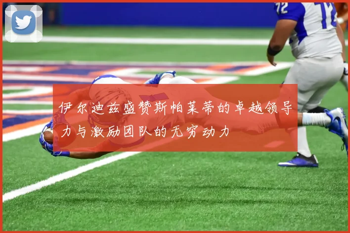 伊尔迪兹盛赞斯帕莱蒂的卓越领导力与激励团队的无穷动力