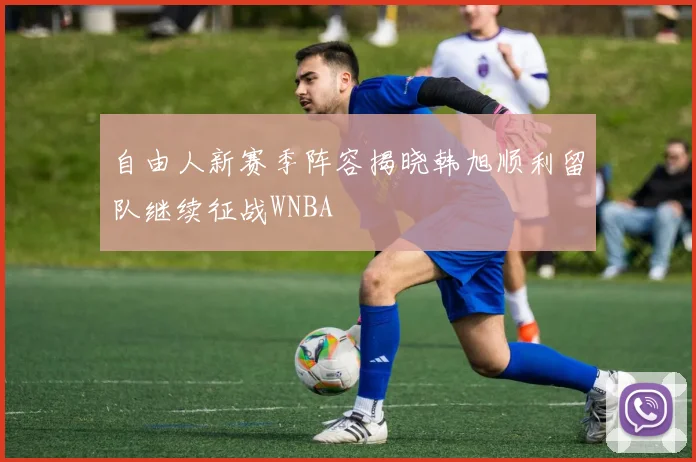 自由人新赛季阵容揭晓韩旭顺利留队继续征战WNBA