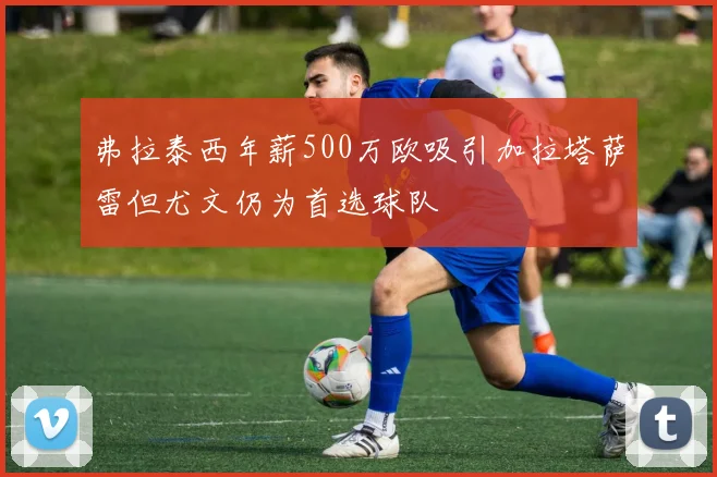 弗拉泰西年薪500万欧吸引加拉塔萨雷但尤文仍为首选球队