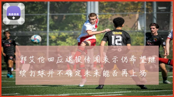 郭艾伦回应退役传闻表示仍希望继续打球并不确定未来能否再上场