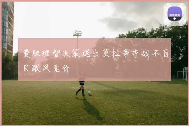 曼联理智决策退出莫拉争夺战不盲目跟风竞价