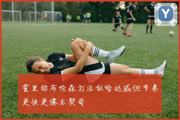 霍里称布伦森打法似哈达威但节奏更快更像东契奇
