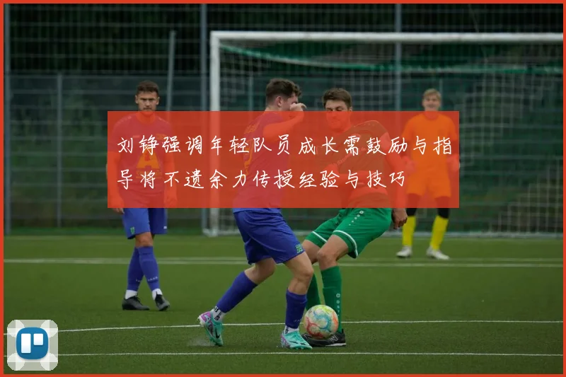 刘铮强调年轻队员成长需鼓励与指导将不遗余力传授经验与技巧