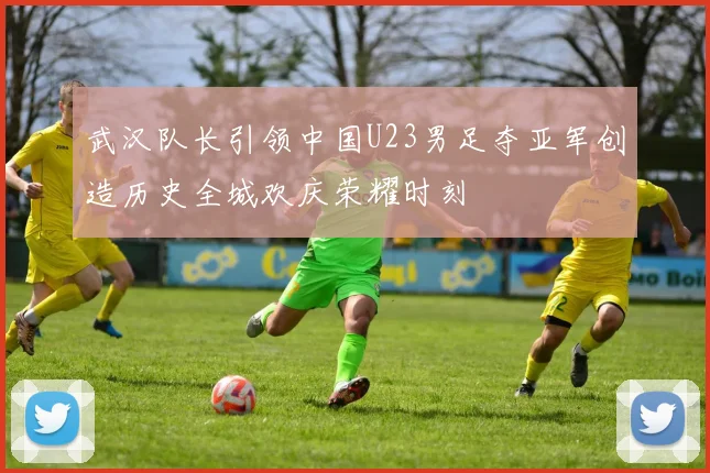 武汉队长引领中国U23男足夺亚军创造历史全城欢庆荣耀时刻