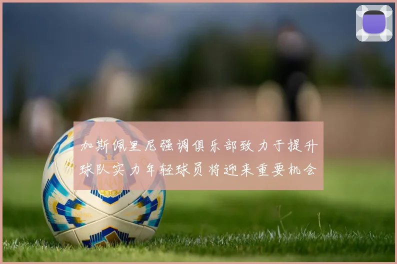 加斯佩里尼强调俱乐部致力于提升球队实力年轻球员将迎来重要机会