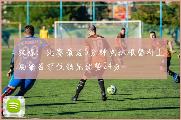 拓媒：比赛最后6分钟克林根替补上场能否守住领先优势24分