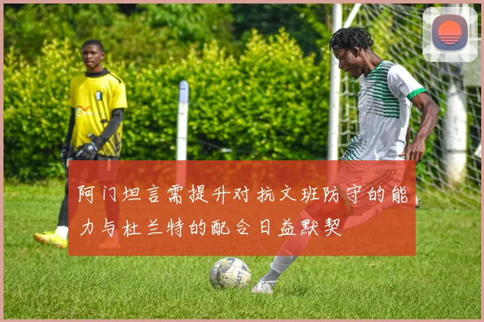 阿门坦言需提升对抗文班防守的能力与杜兰特的配合日益默契