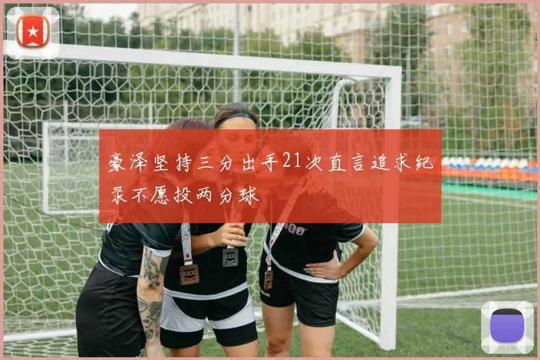 豪泽坚持三分出手21次直言追求纪录不愿投两分球