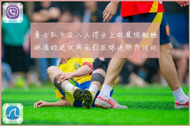 勇士队今日八人得分上双展现酣畅淋漓的进攻风采引发球迷热烈讨论