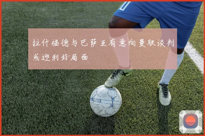 拉什福德与巴萨互有意向曼联谈判或迎利好局面