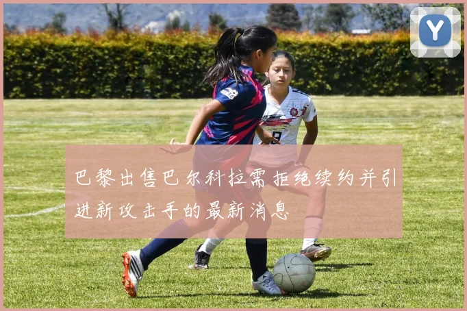 巴黎出售巴尔科拉需拒绝续约并引进新攻击手的最新消息